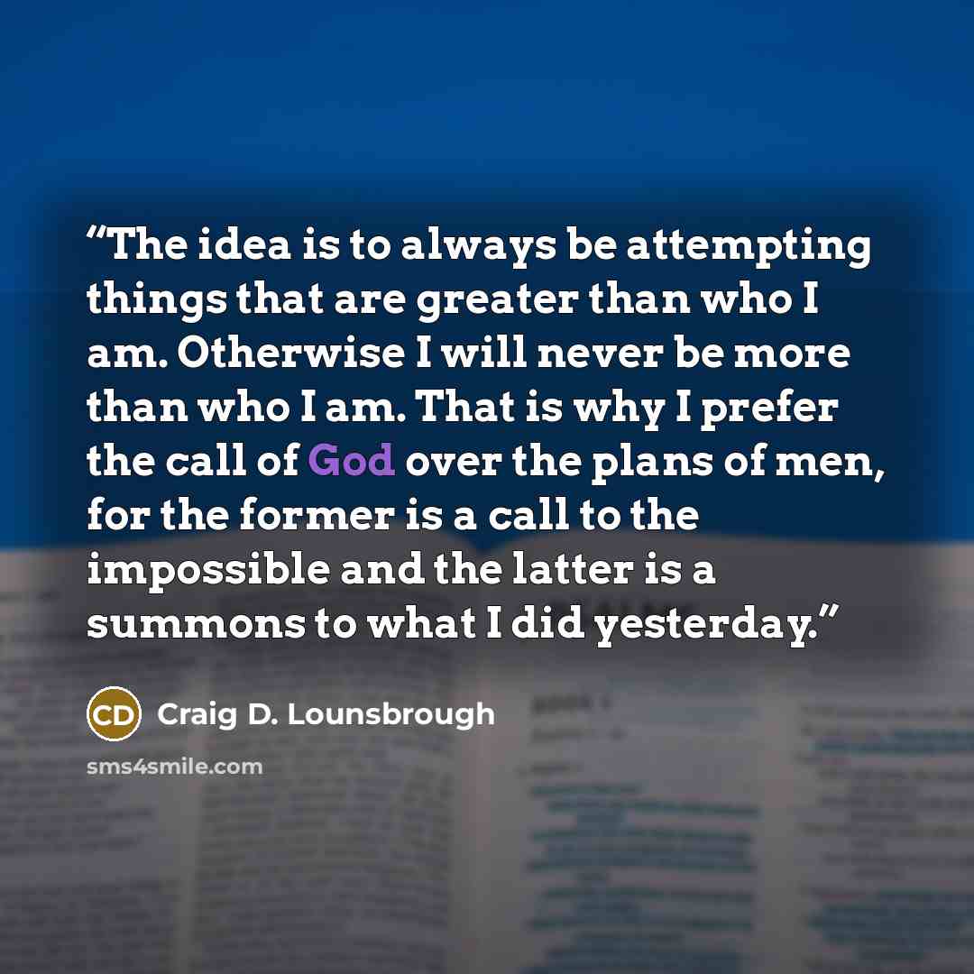 “The idea is to always be attempting things that are greater than who I am. Otherwise I will never be more than who I am. That is why I prefer the call of God over the plans of men, for the former is a call to the impossible and the latter is a summons to what I did yesterday.” quote by Craig D. Lounsbrough