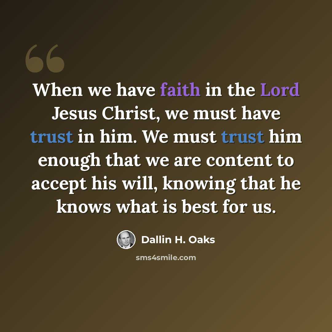 “When we have faith in the Lord Jesus Christ, we must have trust in him. We must trust him enough that we are content to accept his will, knowing that he knows what is best for us.” quote by Dallin H. Oaks