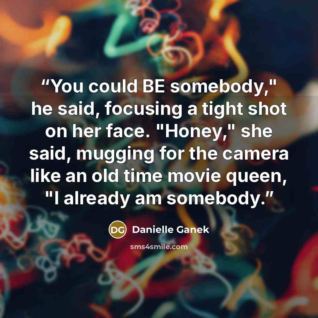 “You could BE somebody," he said, focusing a tight shot on her face. "Honey," she said, mugging for the camera like an old time movie queen, "I already am somebody.” quote by Danielle Ganek