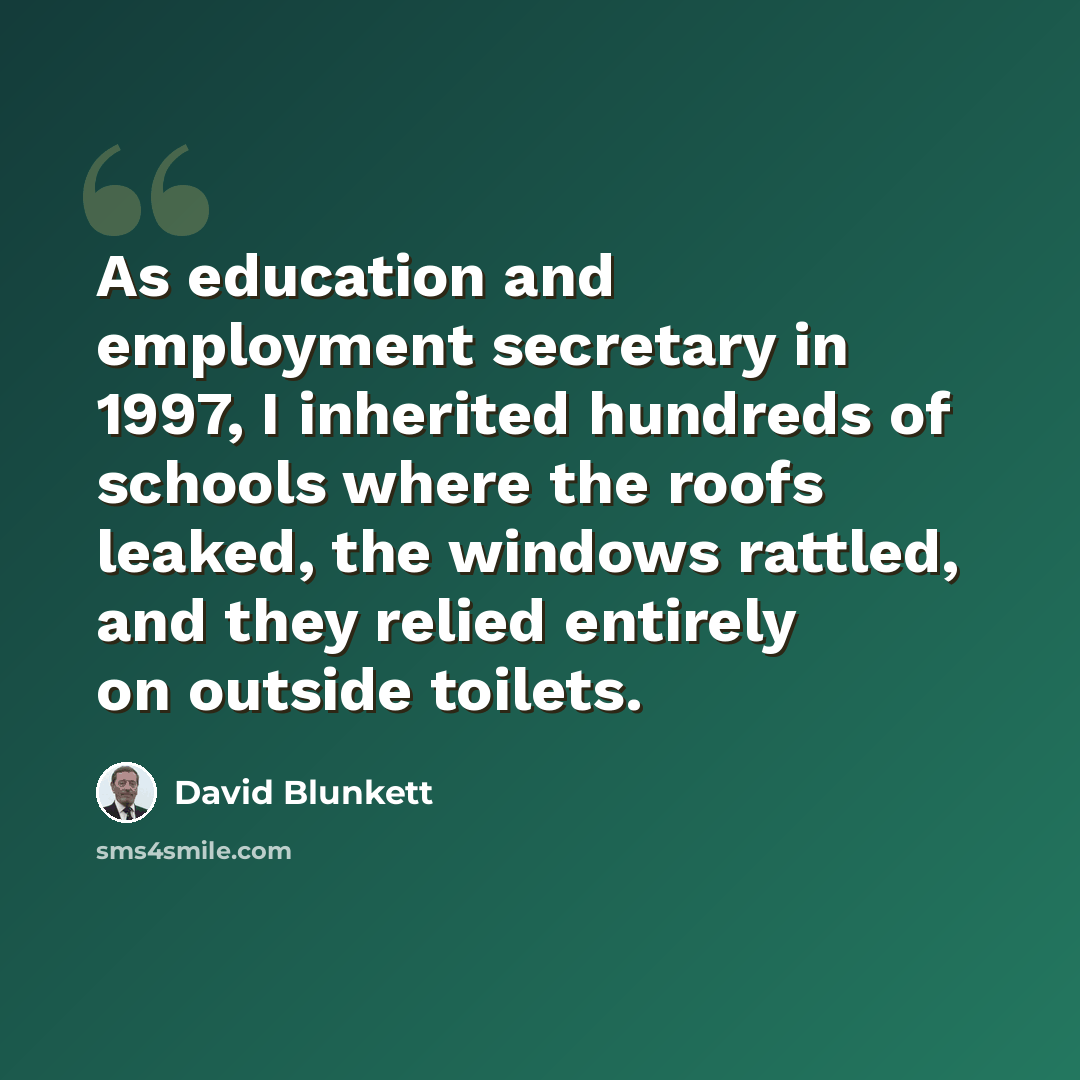 “As education and employment secretary in 1997, I inherited hundreds of schools where the roofs leaked, the windows rattled, and they relied entirely on outside toilets.” quote by David Blunkett