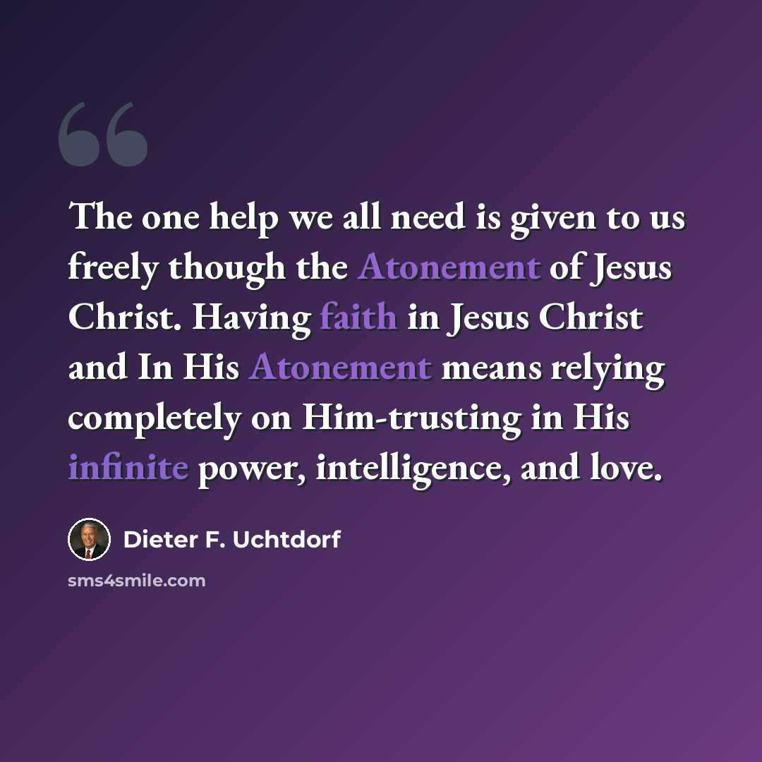 “The one help we all need is given to us freely though the Atonement of Jesus Christ. Having faith in Jesus Christ and In His Atonement means relying completely on Him-trusting in His infinite power, intelligence, and love.” quote by Dieter F. Uchtdorf