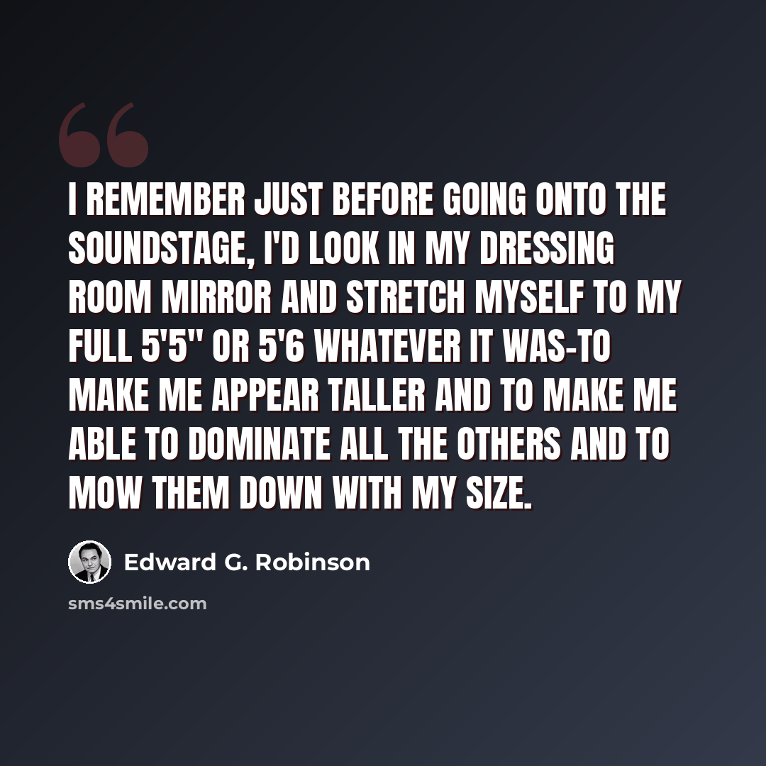 “I remember just before going onto the soundstage, I'd look in my dressing room mirror and stretch myself to my full 5'5" or 5'6 whatever it was-to make me appear taller and to make me able to dominate all the others and to mow them down with my size.” quote by Edward G. Robinson