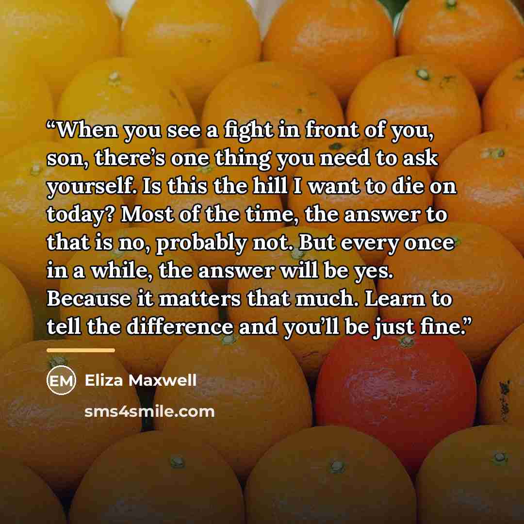 “When you see a fight in front of you, son, there’s one thing you need to ask yourself. Is this the hill I want to die on today? Most of the time, the answer to that is no, probably not. But every once in a while, the answer will be yes. Because it matters that much. Learn to tell the difference…” quote by Eliza Maxwell