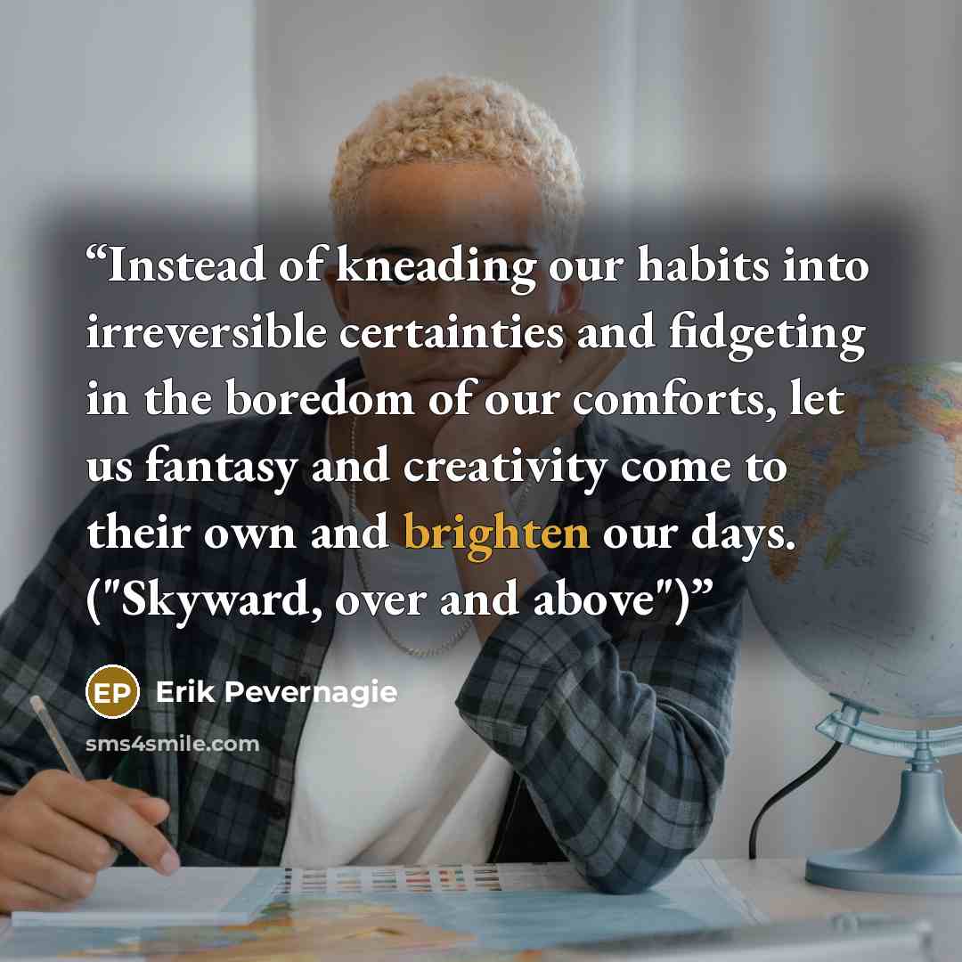 “Instead of kneading our habits into irreversible certainties and fidgeting in the boredom of our comforts, let us fantasy and creativity come to their own and brighten our days. ("Skyward, over and above")” quote by Erik Pevernagie