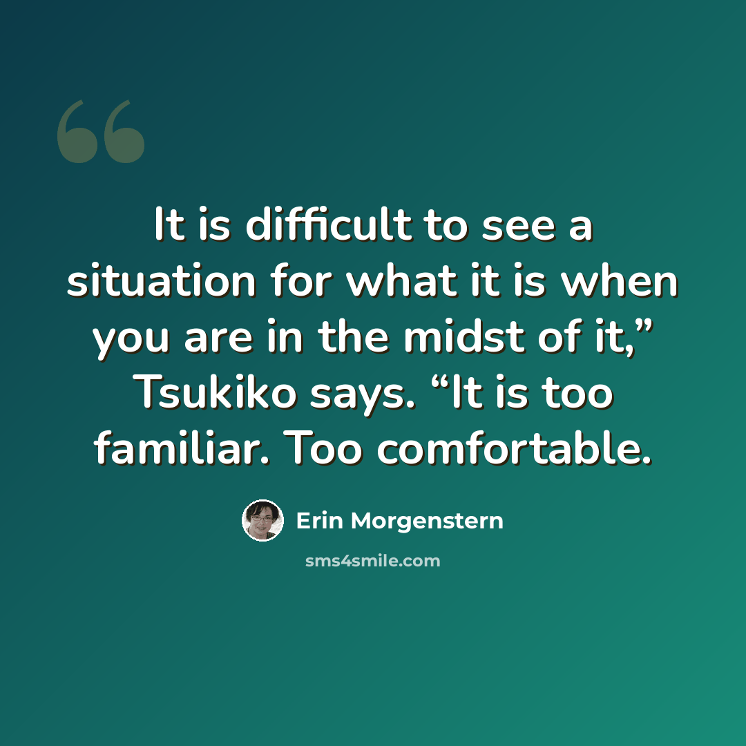 “It is difficult to see a situation for what it is when you are in the midst of it,” Tsukiko says. “It is too familiar. Too comfortable.” quote by Erin Morgenstern