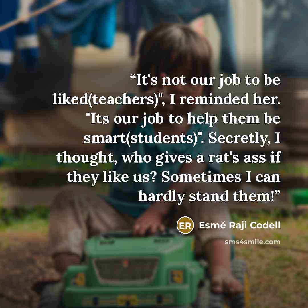 “It's not our job to be liked(teachers)", I reminded her. "Its our job to help them be smart(students)". Secretly, I thought, who gives a rat's ass if they like us? Sometimes I can hardly stand them!” quote by Esme Raji Codell