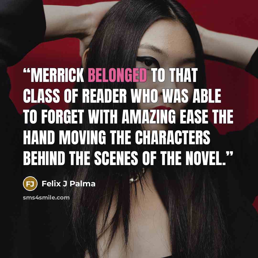 “Merrick belonged to that class of reader who was able to forget with amazing ease the hand moving the characters behind the scenes of the novel.” quote by Felix J Palma