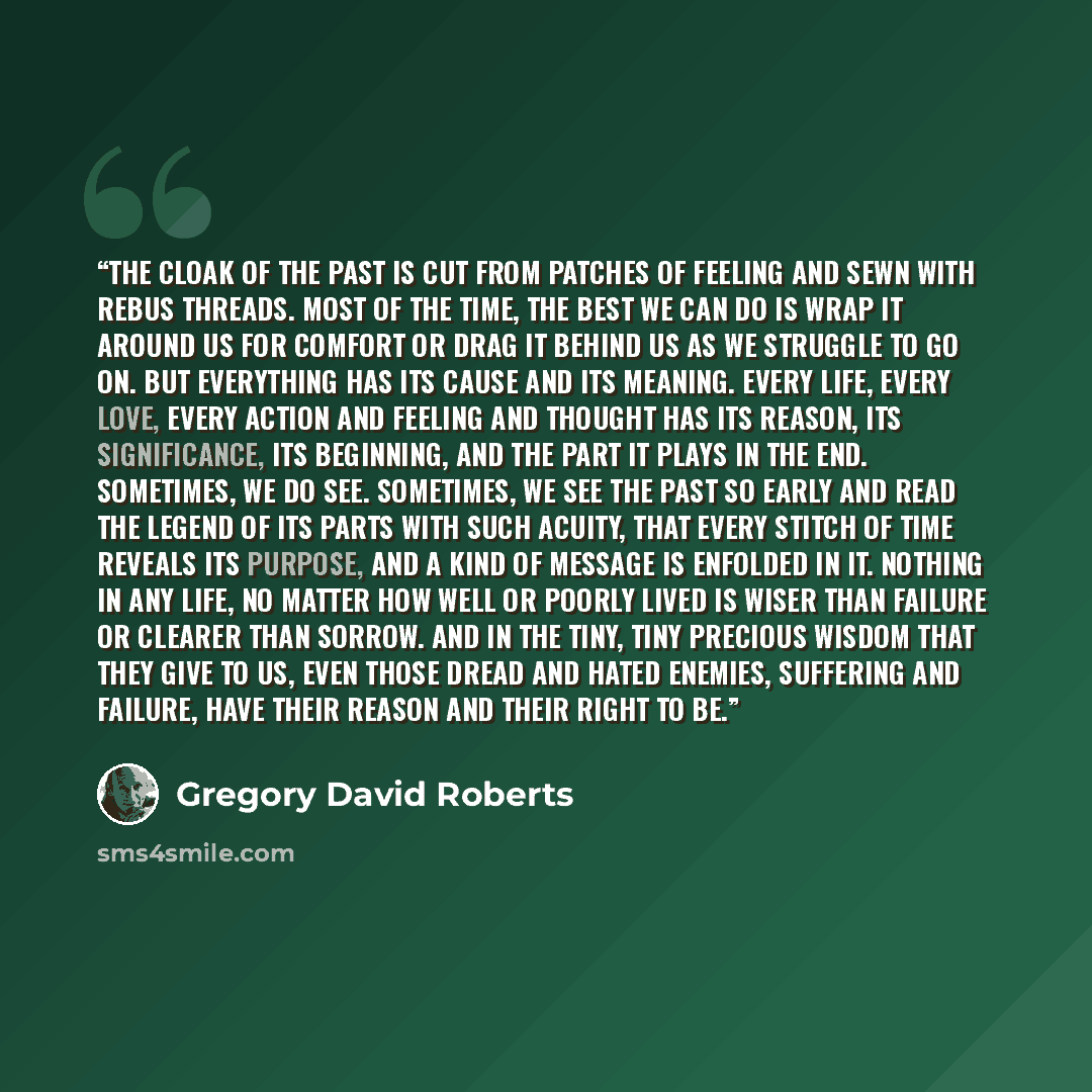 “The cloak of the past is cut from patches of feeling and sewn with rebus threads. Most of the time, the best we can do is wrap it around us for comfort or drag it behind us as we struggle to go on. But everything has its cause and its meaning. Every life, every love, every action and feeling and…” quote by Gregory David Roberts