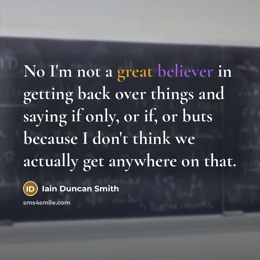 “No I'm not a great believer in getting back over things and saying if only, or if, or buts because I don't think we actually get anywhere on that.” quote by Iain Duncan Smith