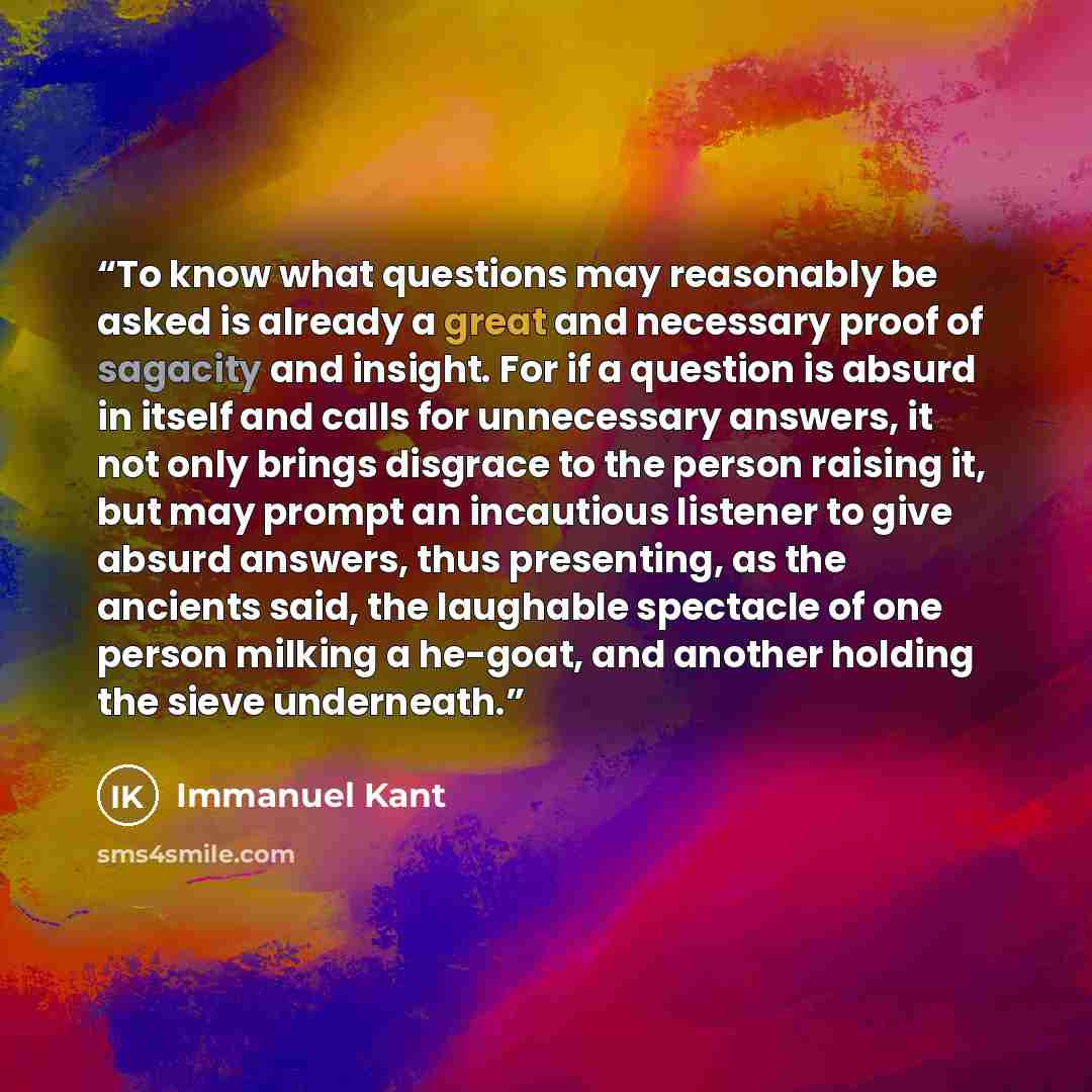 “To know what questions may reasonably be asked is already a great and necessary proof of sagacity and insight. For if a question is absurd in itself and calls for unnecessary answers, it not only brings disgrace to the person raising it, but may prompt an incautious listener to give absurd…” quote by Immanuel Kant