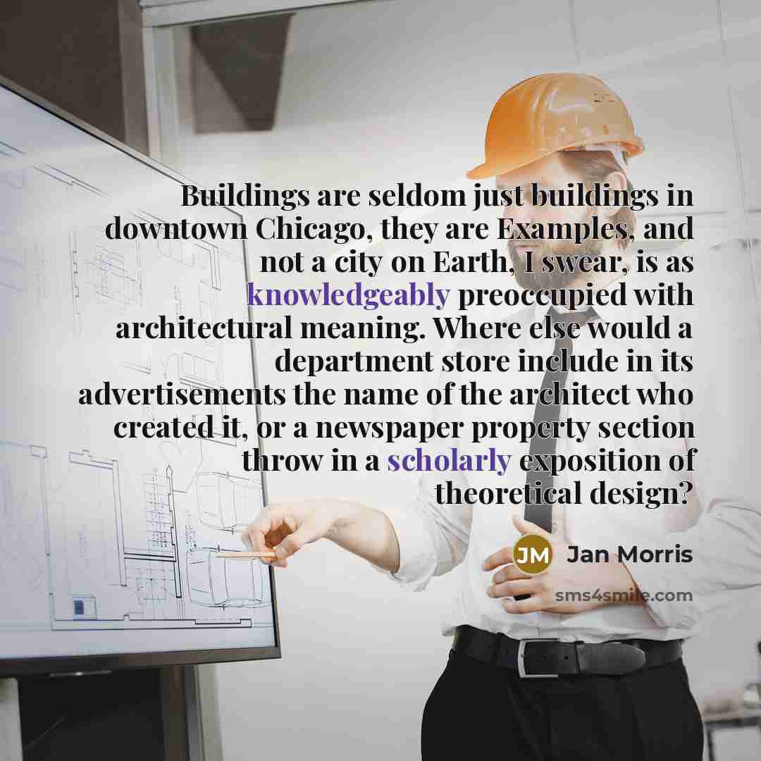“Buildings are seldom just buildings in downtown Chicago, they are Examples, and not a city on Earth, I swear, is as knowledgeably preoccupied with architectural meaning. Where else would a department store include in its advertisements the name of the architect who created it, or a newspaper…” quote by Jan Morris
