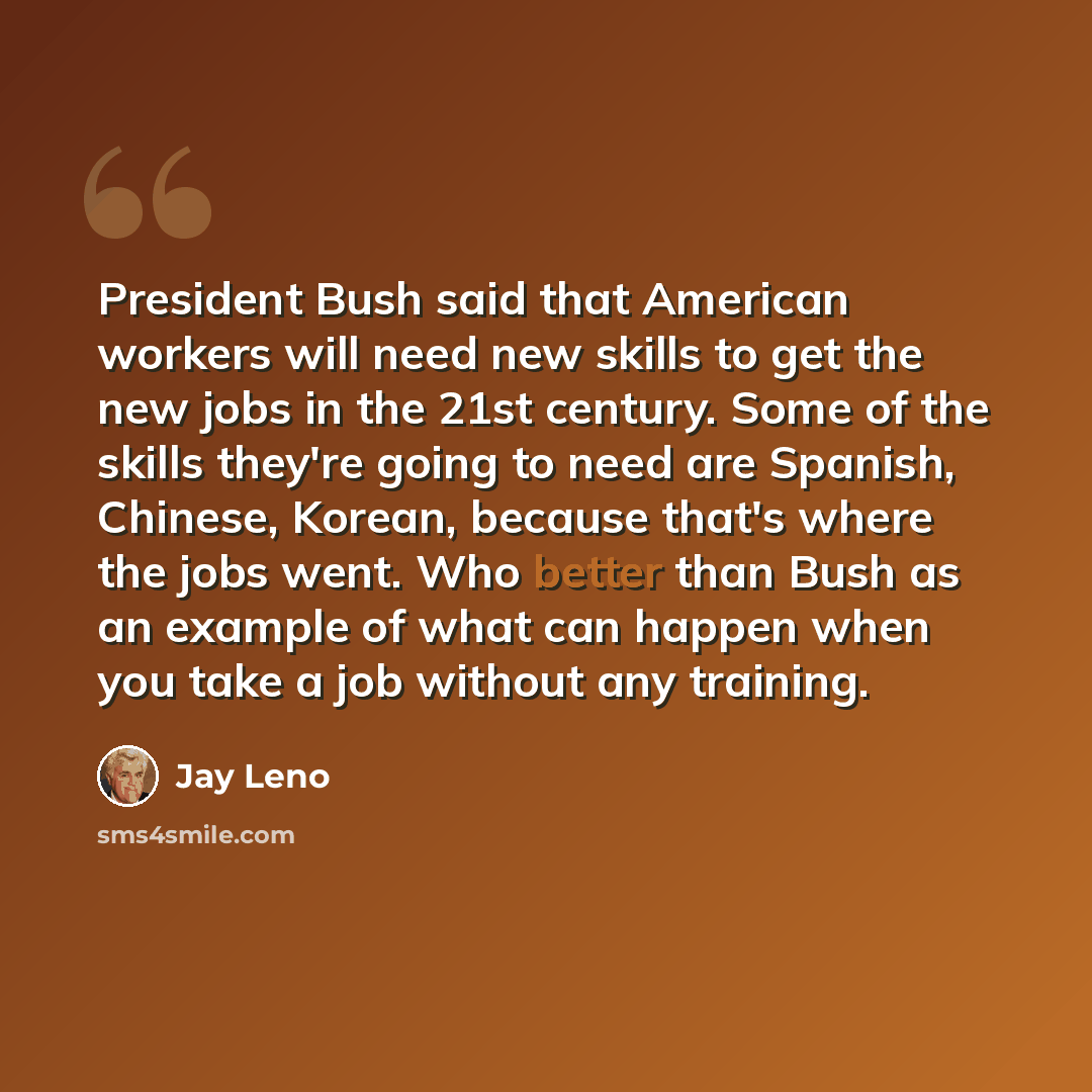 “President Bush said that American workers will need new skills to get the new jobs in the 21st century. Some of the skills they're going to need are Spanish, Chinese, Korean, because that's where the jobs went. Who better than Bush as an example of what can happen when you take a job without any…” quote by Jay Leno