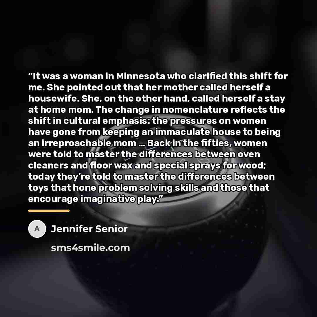 “It was a woman in Minnesota who clarified this shift for me. She pointed out that her mother called herself a housewife. She, on the other hand, called herself a stay at home mom. The change in nomenclature reflects the shift in cultural emphasis: the pressures on women have gone from keeping an…” quote by Jennifer Senior