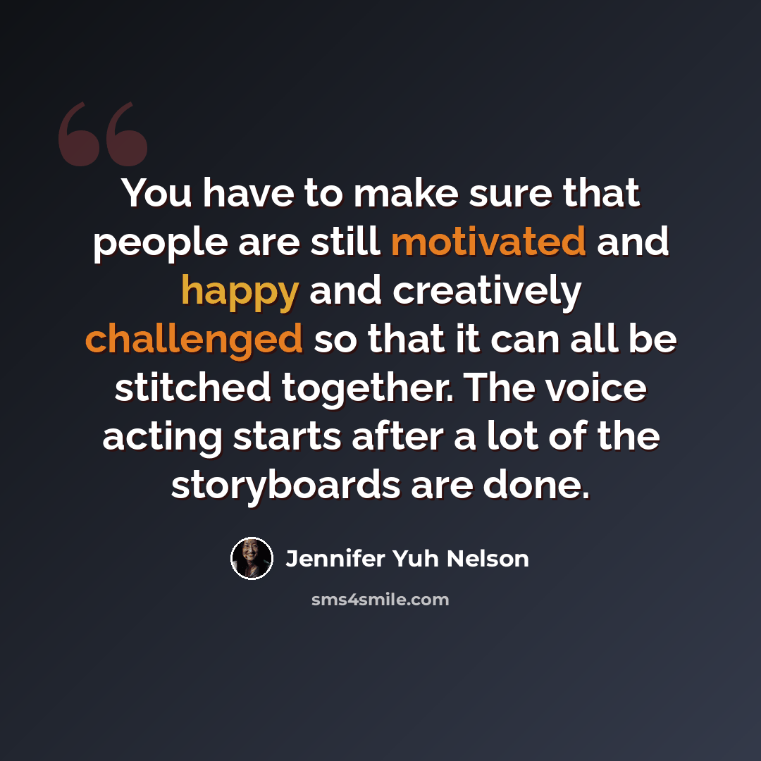 “You have to make sure that people are still motivated and happy and creatively challenged so that it can all be stitched together. The voice acting starts after a lot of the storyboards are done.” quote by Jennifer Yuh Nelson