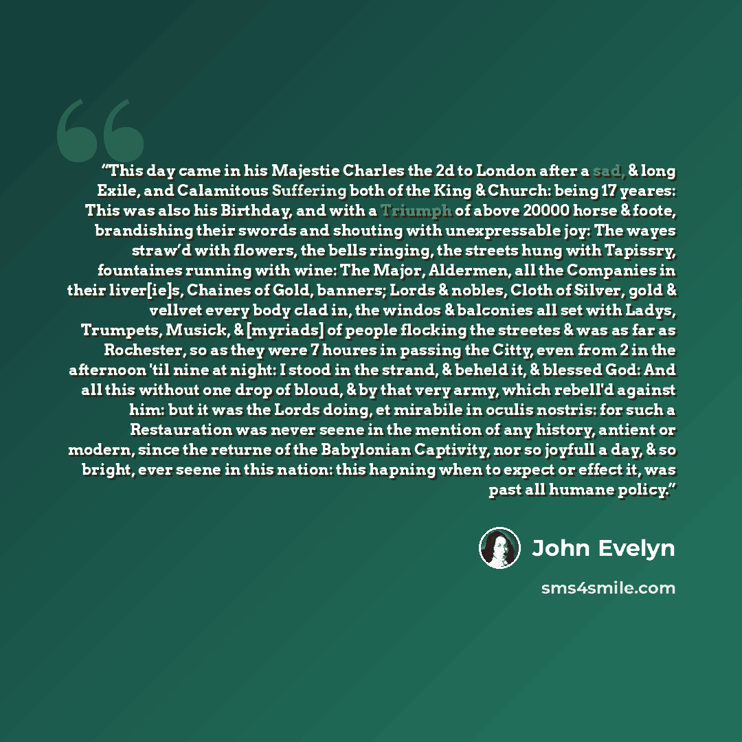“This day came in his Majestie Charles the 2d to London after a sad, & long Exile, and Calamitous Suffering both of the King & Church: being 17 yeares: This was also his Birthday, and with a Triumph of above 20000 horse & foote, brandishing their swords and shouting with unexpressable joy: The…” quote by John Evelyn