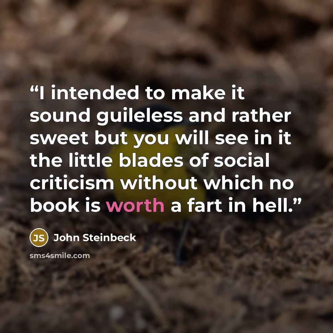 “I intended to make it sound guileless and rather sweet but you will see in it the little blades of social criticism without which no book is worth a fart in hell.” quote by John Steinbeck