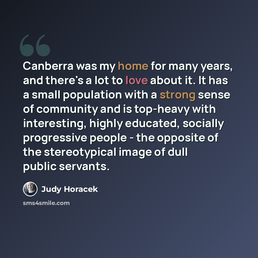 “Canberra was my home for many years, and there's a lot to love about it. It has a small population with a strong sense of community and is top-heavy with interesting, highly educated, socially progressive people - the opposite of the stereotypical image of dull public servants.” quote by Judy Horacek