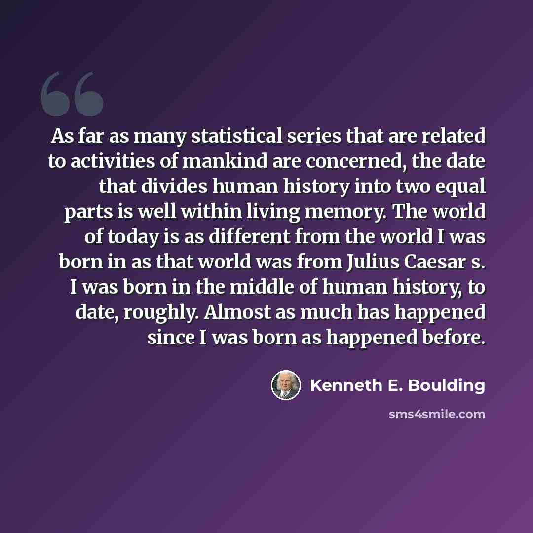 “As far as many statistical series that are related to activities of mankind are concerned, the date that divides human history into two equal parts is well within living memory. The world of today is as different from the world I was born in as that world was from Julius Caesar s. I was born in…” quote by Kenneth E. Boulding