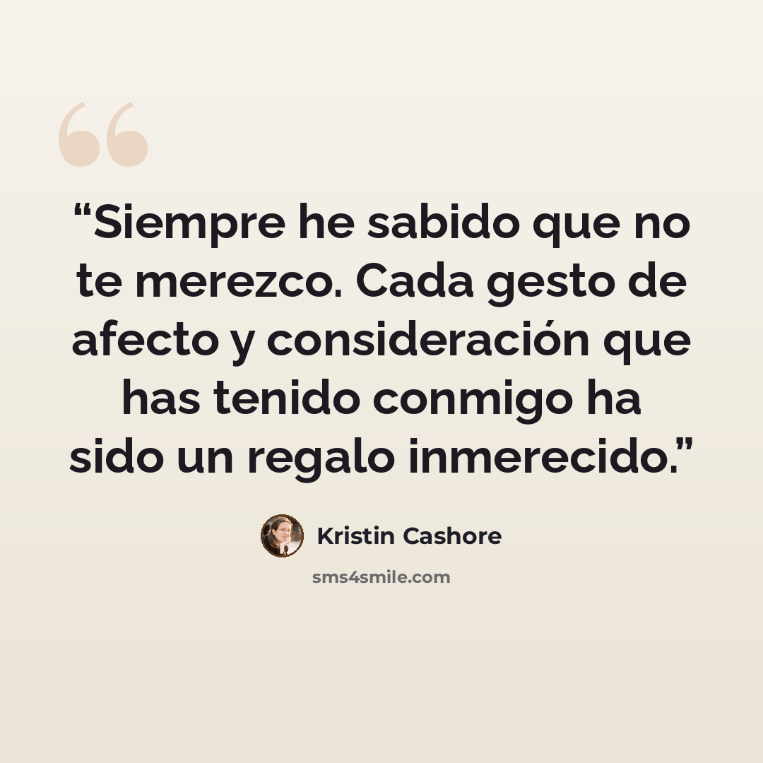 “Siempre he sabido que no te merezco. Cada gesto de afecto y consideración que has tenido conmigo ha sido un regalo inmerecido.” quote by Kristin Cashore