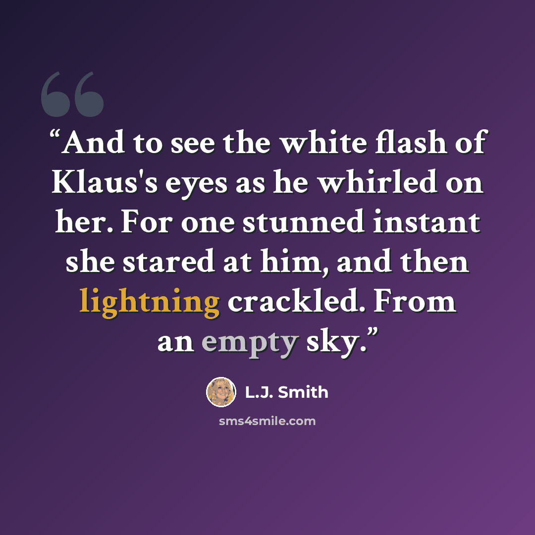 “And to see the white flash of Klaus's eyes as he whirled on her. For one stunned instant she stared at him, and then lightning crackled. From an empty sky.” quote by L.J. Smith