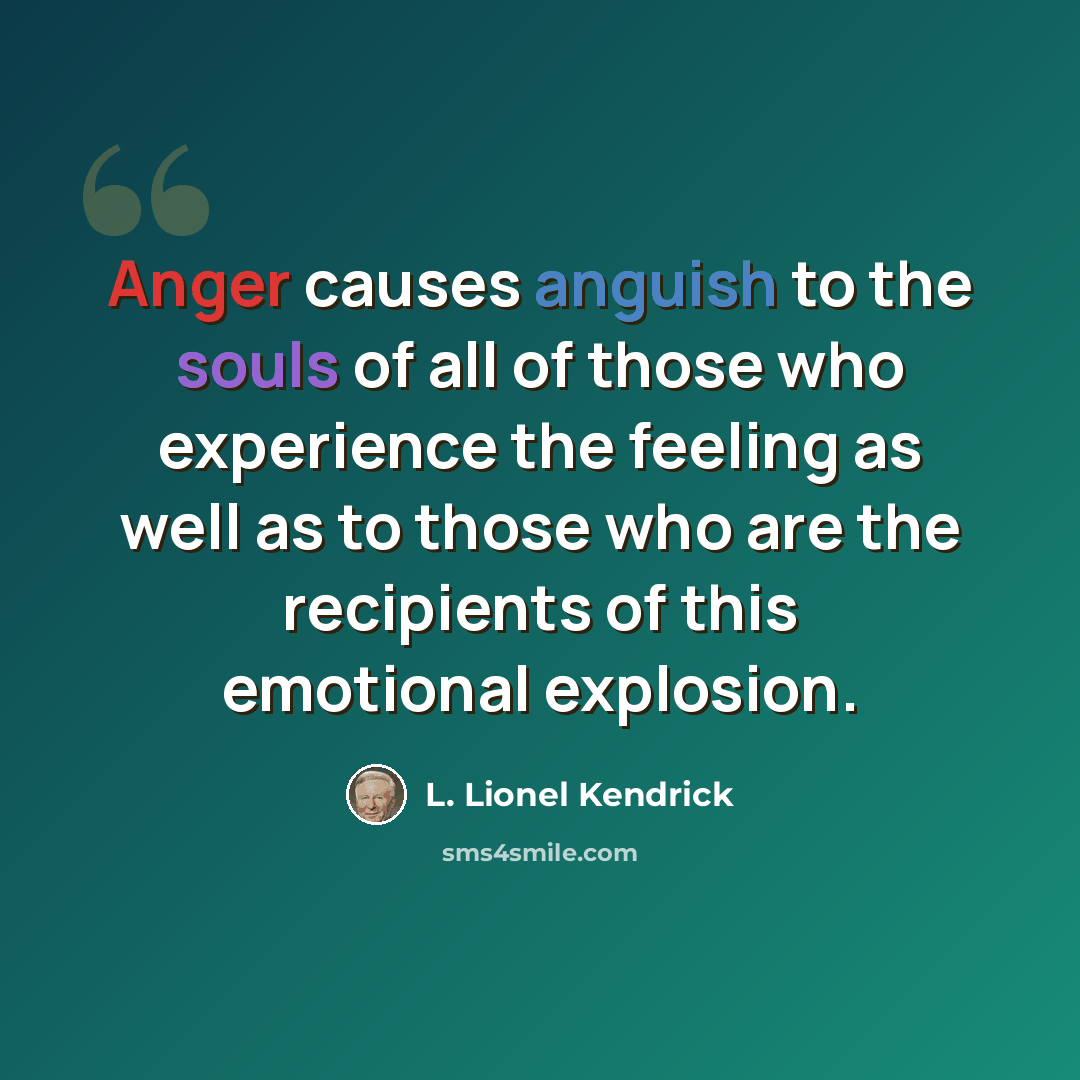 “Anger causes anguish to the souls of all of those who experience the feeling as well as to those who are the recipients of this emotional explosion.” quote by L. Lionel Kendrick