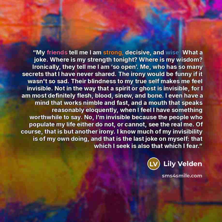 “My friends tell me I am strong, decisive, and wise. What a joke. Where is my strength tonight? Where is my wisdom? Ironically, they tell me I am ‘so open’. Me, who has so many secrets that I have never shared. The irony would be funny if it wasn't so sad. Their blindness to my true self makes me…” quote by Lily Velden