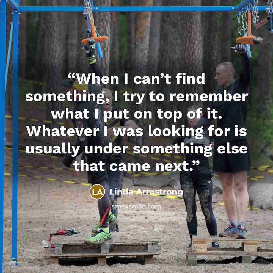 “When I can’t find something, I try to remember what I put on top of it. Whatever I was looking for is usually under something else that came next.” quote by Linda Armstrong
