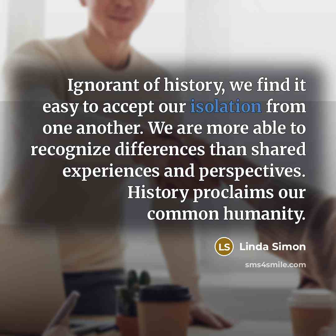 “Ignorant of history, we find it easy to accept our isolation from one another. We are more able to recognize differences than shared experiences and perspectives. History proclaims our common humanity.” quote by Linda Simon