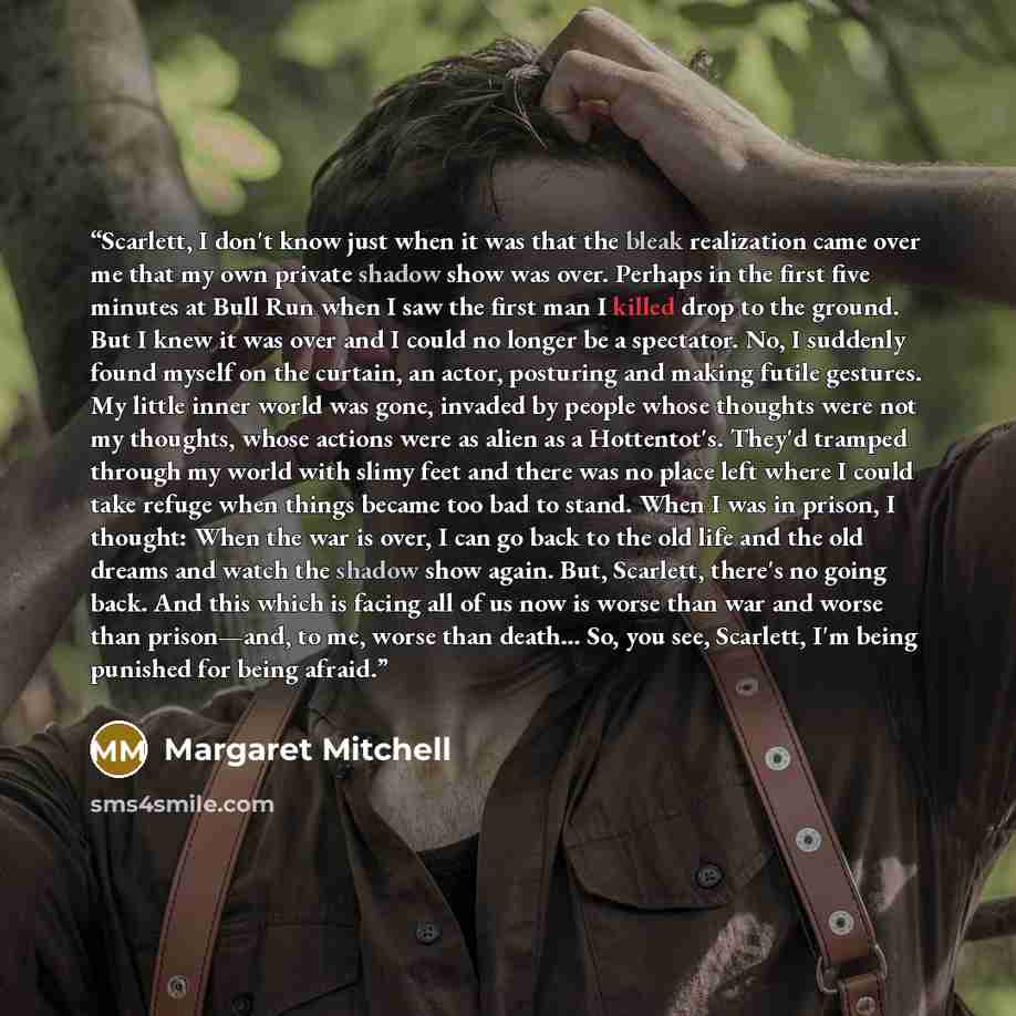 “Scarlett, I don't know just when it was that the bleak realization came over me that my own private shadow show was over. Perhaps in the first five minutes at Bull Run when I saw the first man I killed drop to the ground. But I knew it was over and I could no longer be a spectator. No, I suddenly…” quote by Margaret Mitchell
