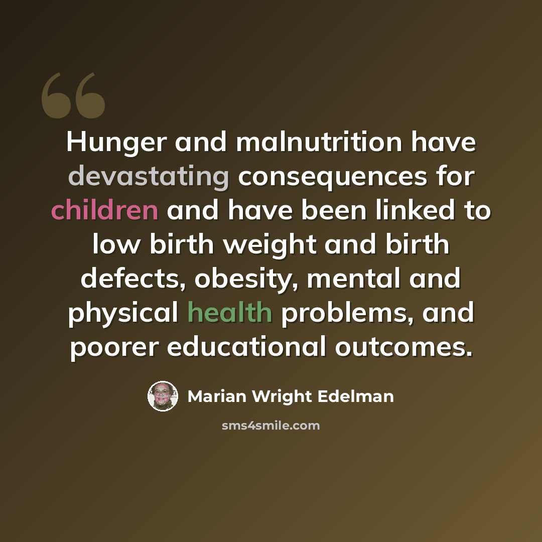 “Hunger and malnutrition have devastating consequences for children and have been linked to low birth weight and birth defects, obesity, mental and physical health problems, and poorer educational outcomes.” quote by Marian Wright Edelman