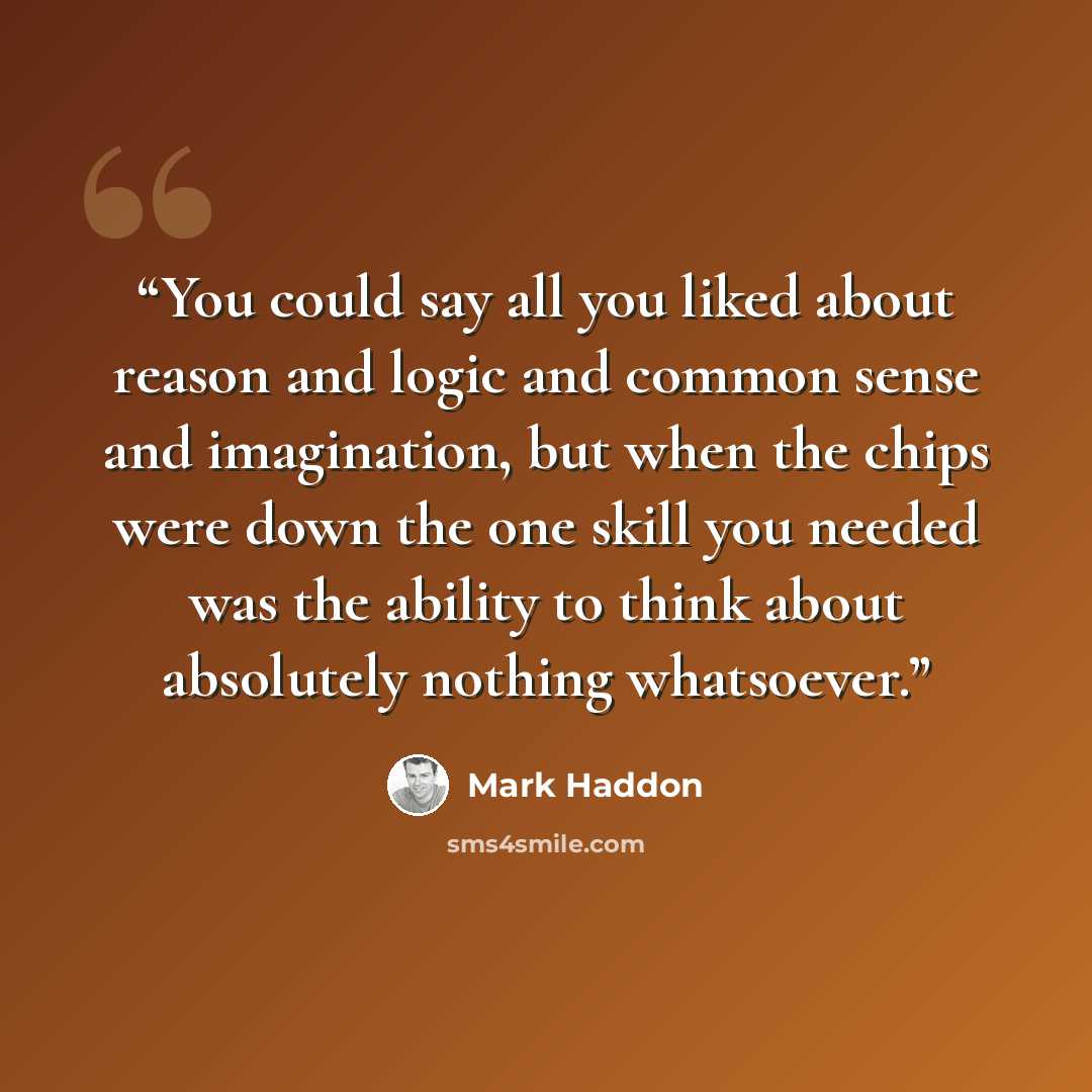 “You could say all you liked about reason and logic and common sense and imagination, but when the chips were down the one skill you needed was the ability to think about absolutely nothing whatsoever.” quote by Mark Haddon