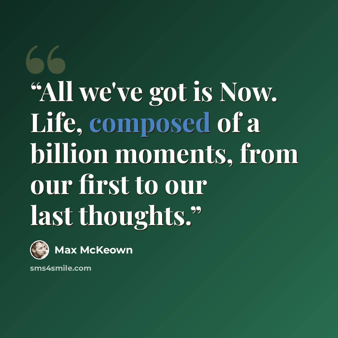“All we've got is Now. Life, composed of a billion moments, from our first to our last thoughts.” quote by Max McKeown