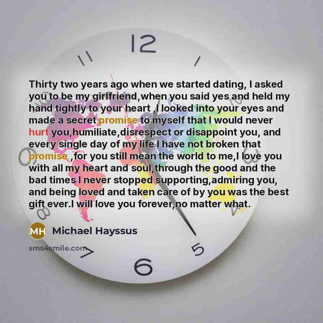 “Thirty two years ago when we started dating, I asked you to be my girlfriend,when you said yes and held my hand tightly to your heart ,I looked into your eyes and made a secret promise to myself that I would never hurt you,humiliate,disrespect or disappoint you, and every single day of my life I…” quote by Michael Hayssus