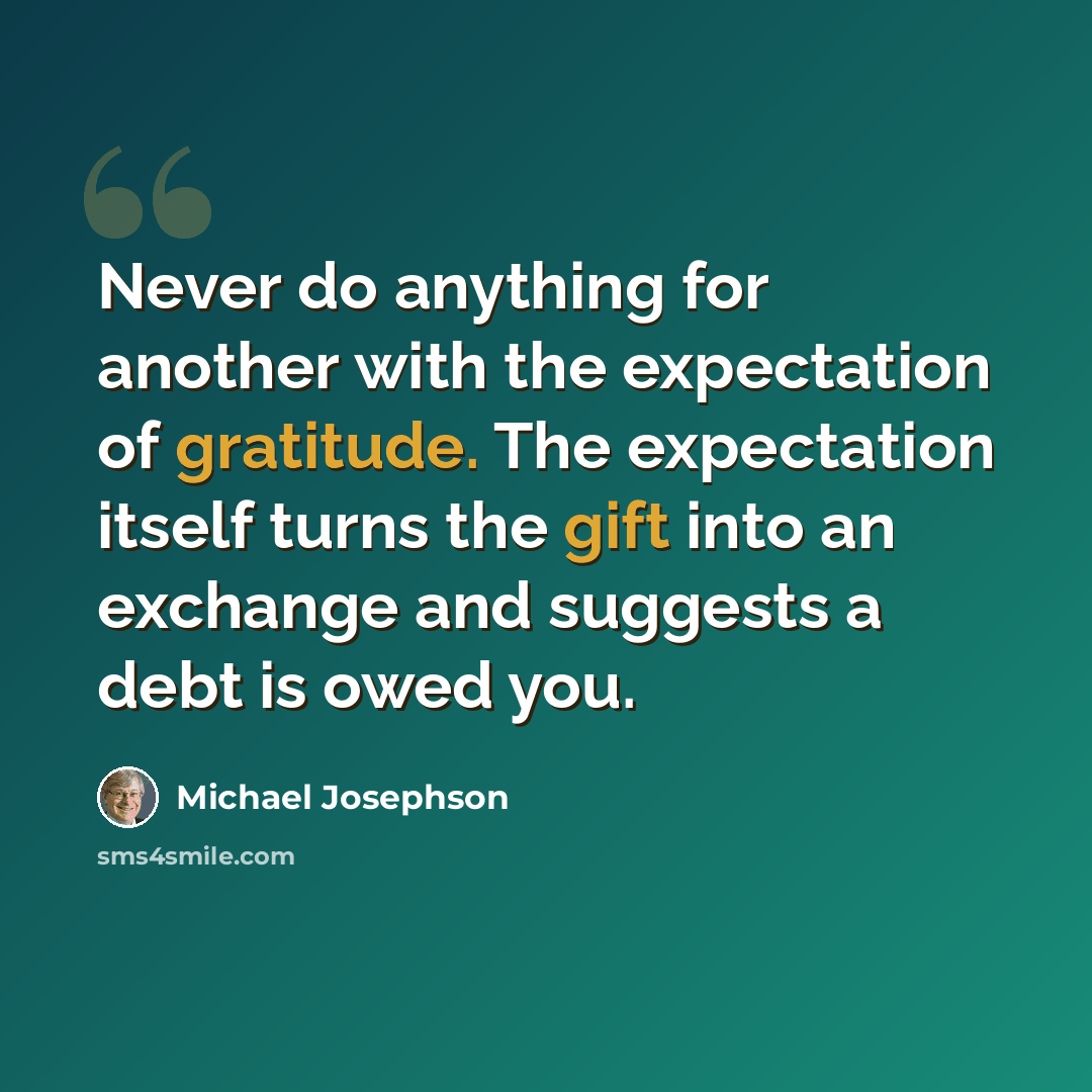 “Never do anything for another with the expectation of gratitude. The expectation itself turns the gift into an exchange and suggests a debt is owed you.” quote by Michael Josephson
