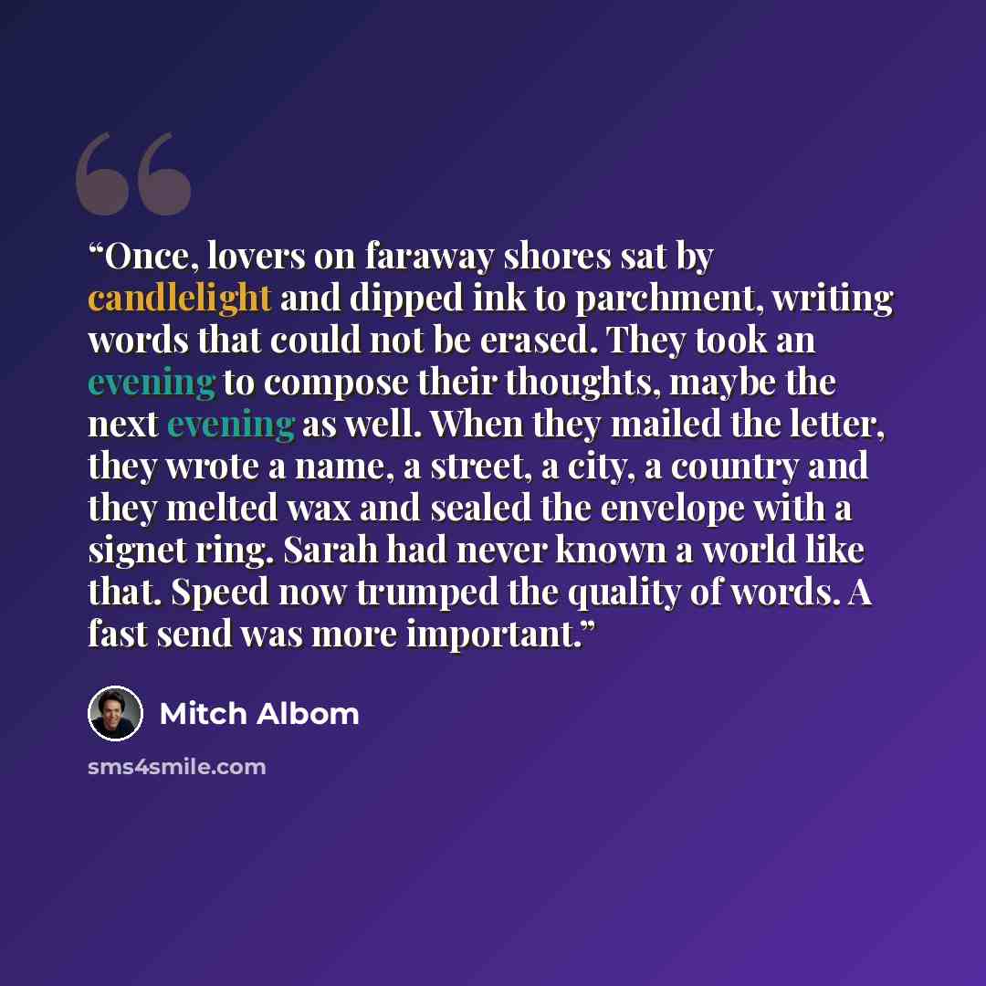 “Once, lovers on faraway shores sat by candlelight and dipped ink to parchment, writing words that could not be erased. They took an evening to compose their thoughts, maybe the next evening as well. When they mailed the letter, they wrote a name, a street, a city, a country and they melted wax and…” quote by Mitch Albom