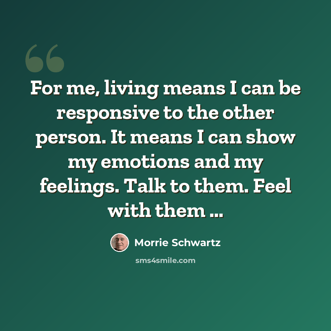 “For me, living means I can be responsive to the other person. It means I can show my emotions and my feelings. Talk to them. Feel with them …” quote by Morrie Schwartz