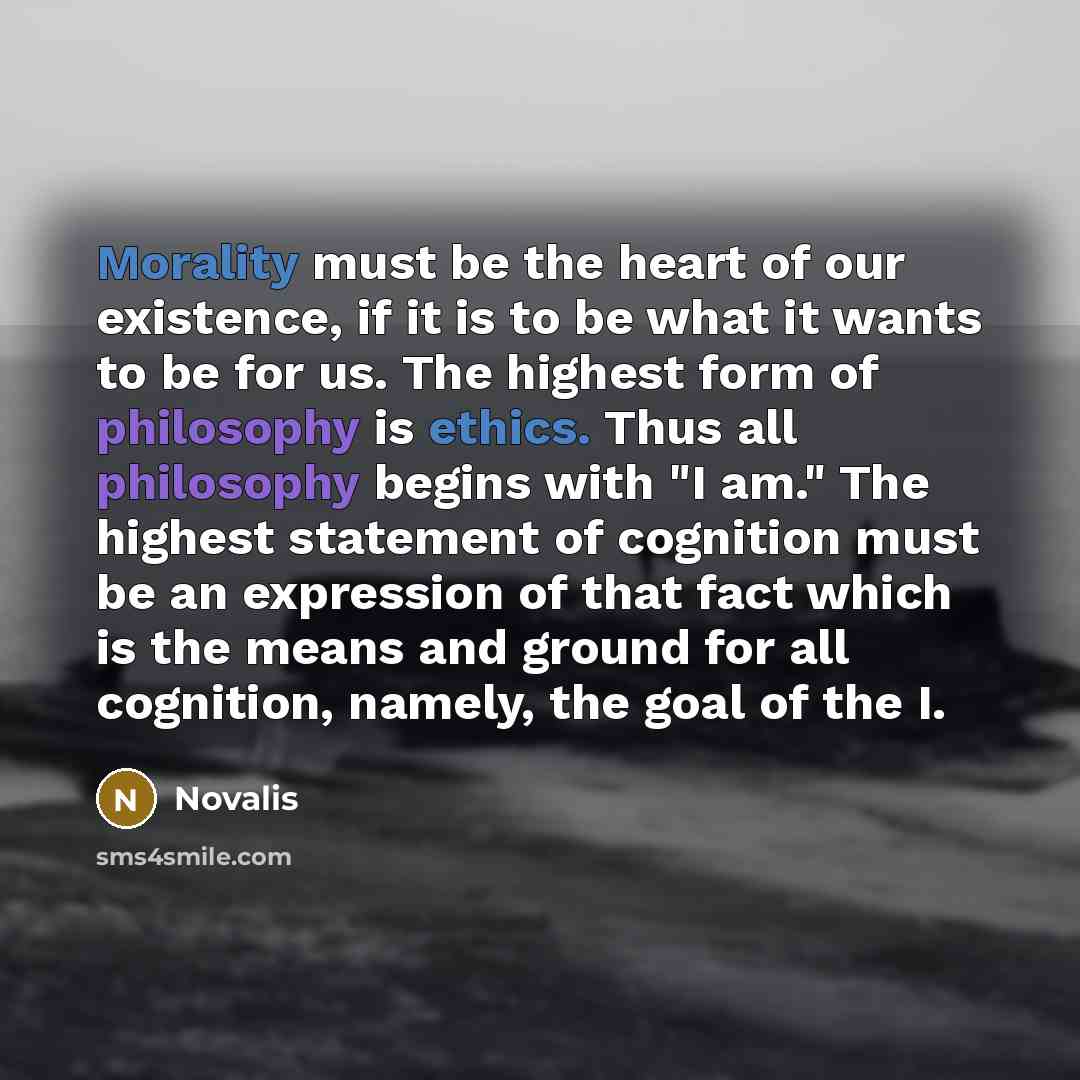 “Morality must be the heart of our existence, if it is to be what it wants to be for us. The highest form of philosophy is ethics. Thus all philosophy begins with "I am." The highest statement of cognition must be an expression of that fact which is the means and ground for all cognition, namely…” quote by Novalis