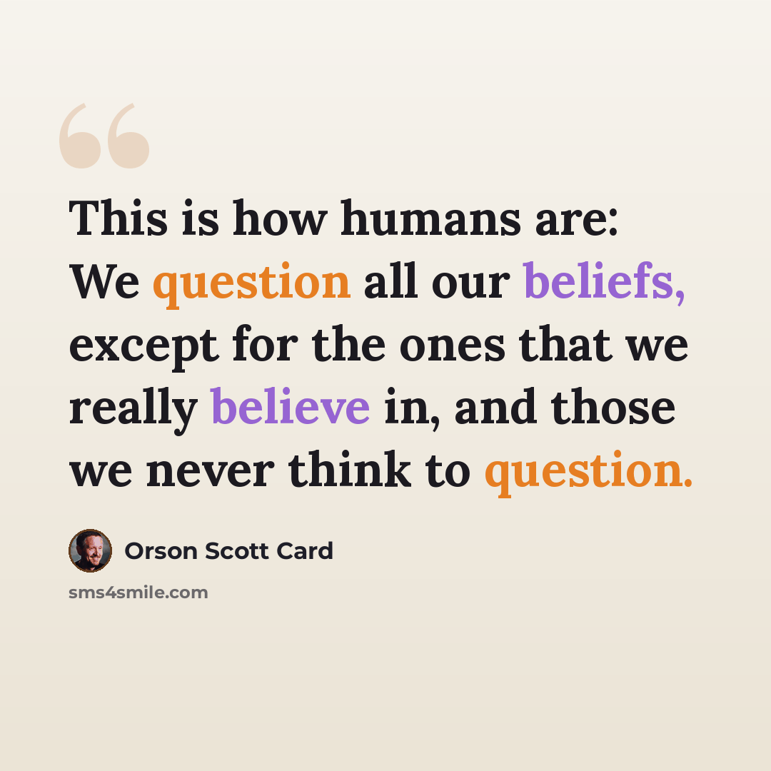 “This is how humans are: We question all our beliefs, except for the ones that we really believe in, and those we never think to question.” quote by Orson Scott Card