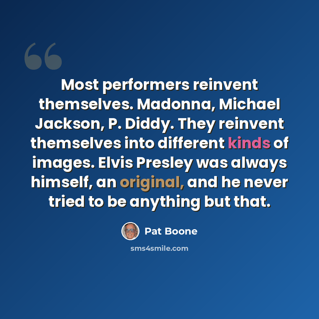 “Most performers reinvent themselves. Madonna, Michael Jackson, P. Diddy. They reinvent themselves into different kinds of images. Elvis Presley was always himself, an original, and he never tried to be anything but that.” quote by Pat Boone