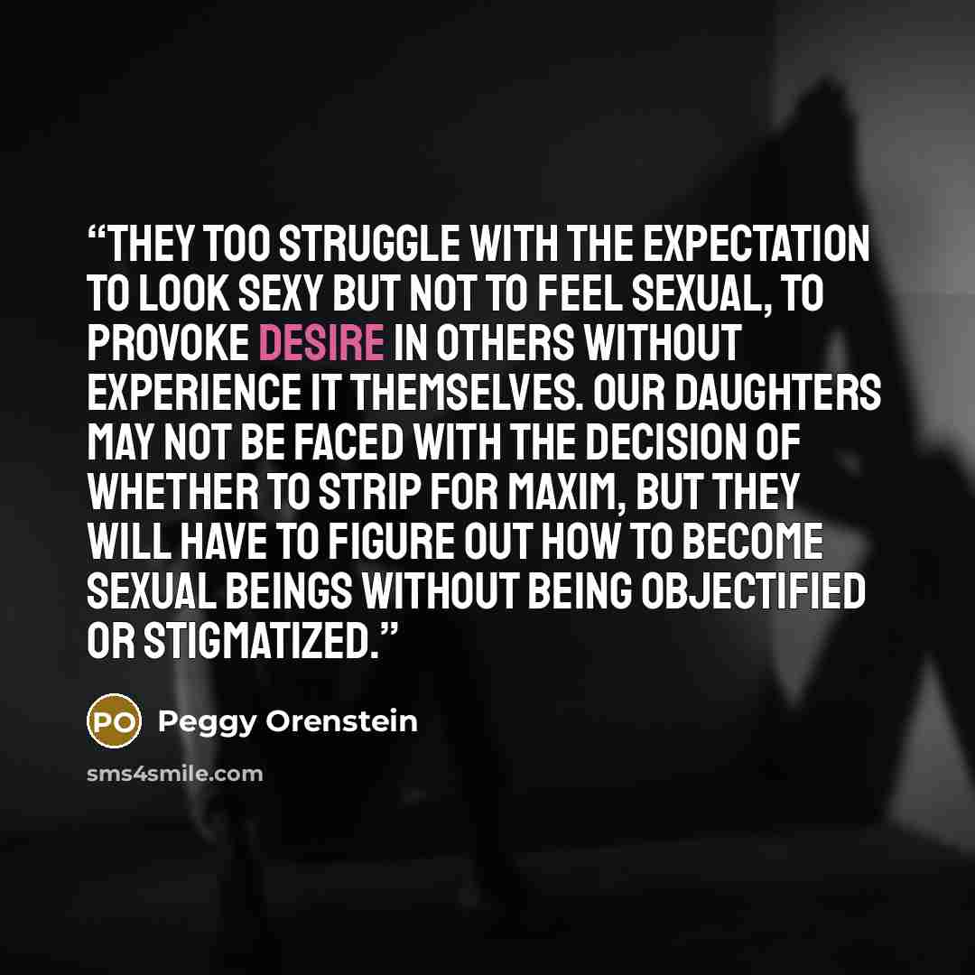 “They too struggle with the expectation to look sexy but not to feel sexual, to provoke desire in others without experience it themselves. Our daughters may not be faced with the decision of whether to strip for maxim, but they will have to figure out how to become sexual beings without being…” quote by Peggy Orenstein