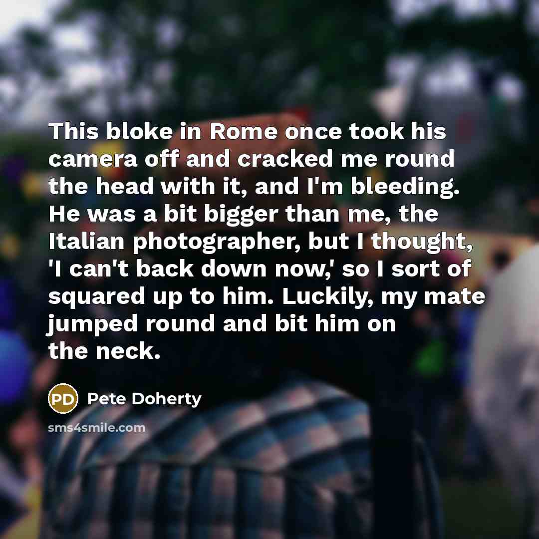 “This bloke in Rome once took his camera off and cracked me round the head with it, and I'm bleeding. He was a bit bigger than me, the Italian photographer, but I thought, 'I can't back down now,' so I sort of squared up to him. Luckily, my mate jumped round and bit him on the neck.” quote by Pete Doherty