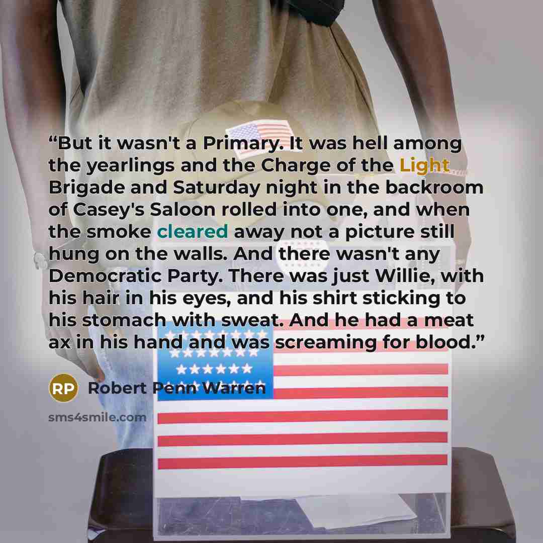 “But it wasn't a Primary. It was hell among the yearlings and the Charge of the Light Brigade and Saturday night in the backroom of Casey's Saloon rolled into one, and when the smoke cleared away not a picture still hung on the walls. And there wasn't any Democratic Party. There was just Willie…” quote by Robert Penn Warren