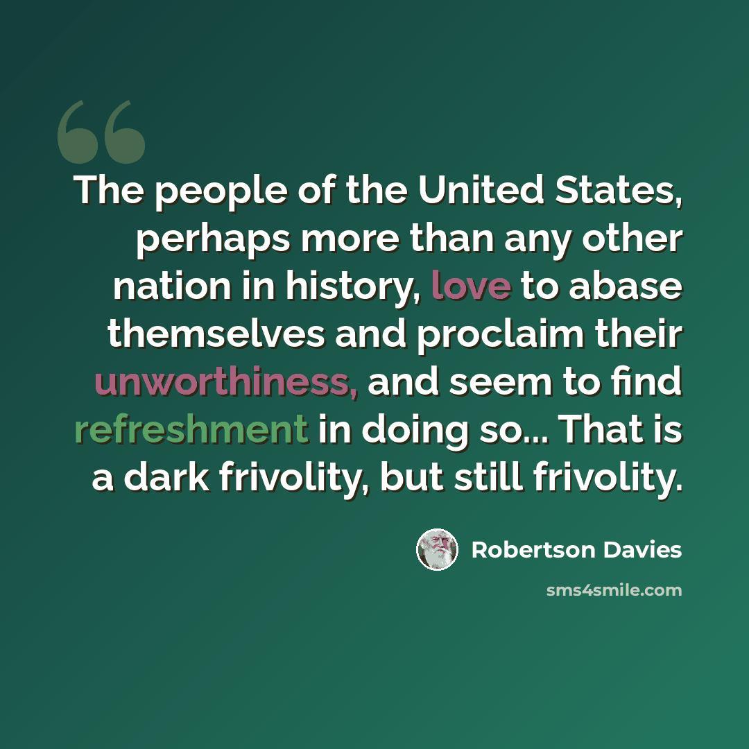 “The people of the United States, perhaps more than any other nation in history, love to abase themselves and proclaim their unworthiness, and seem to find refreshment in doing so... That is a dark frivolity, but still frivolity.” quote by Robertson Davies