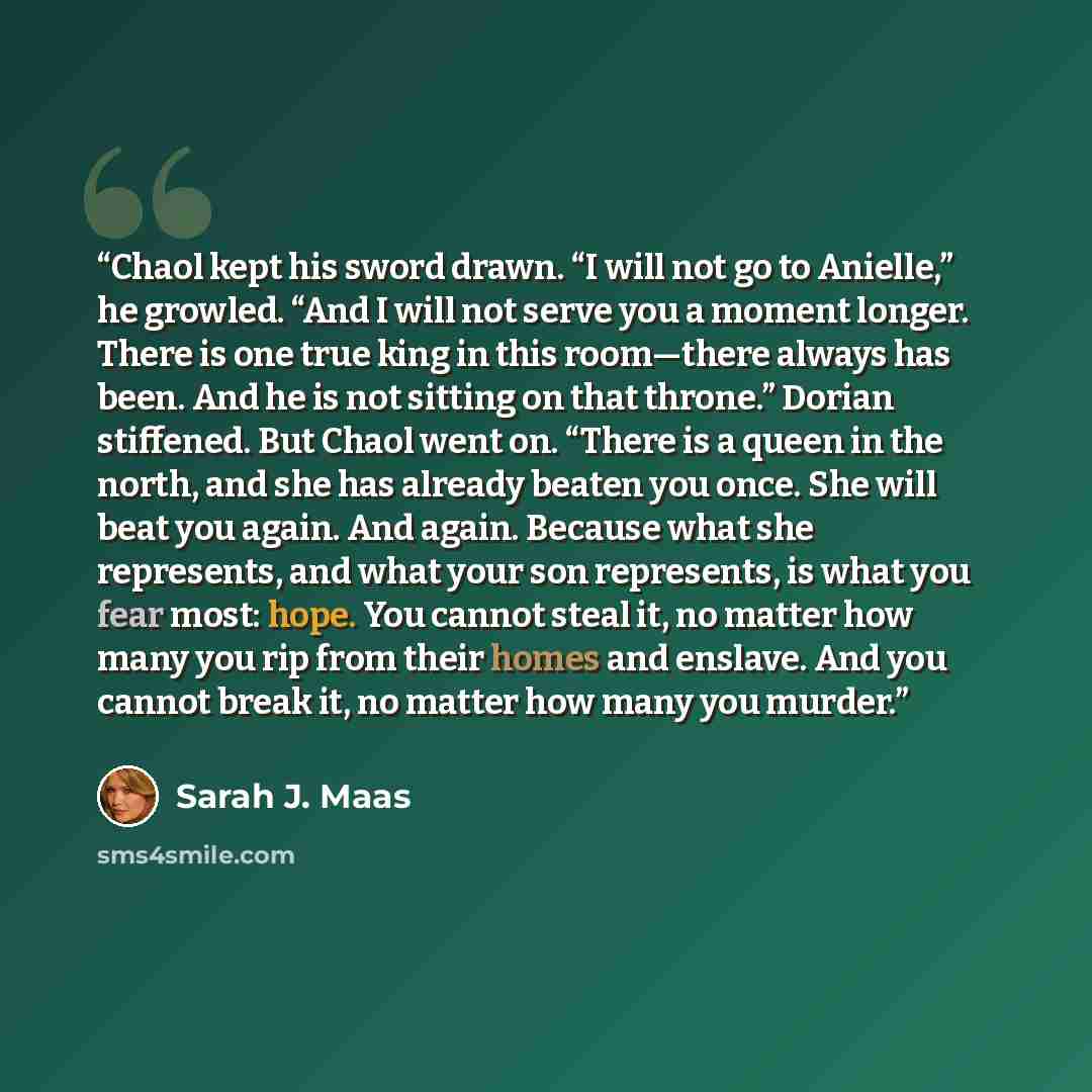 “Chaol kept his sword drawn. “I will not go to Anielle,” he growled. “And I will not serve you a moment longer. There is one true king in this room—­there always has been. And he is not sitting on that throne.” Dorian stiffened. But Chaol went on. “There is a queen in the north, and she has already…” quote by Sarah J. Maas