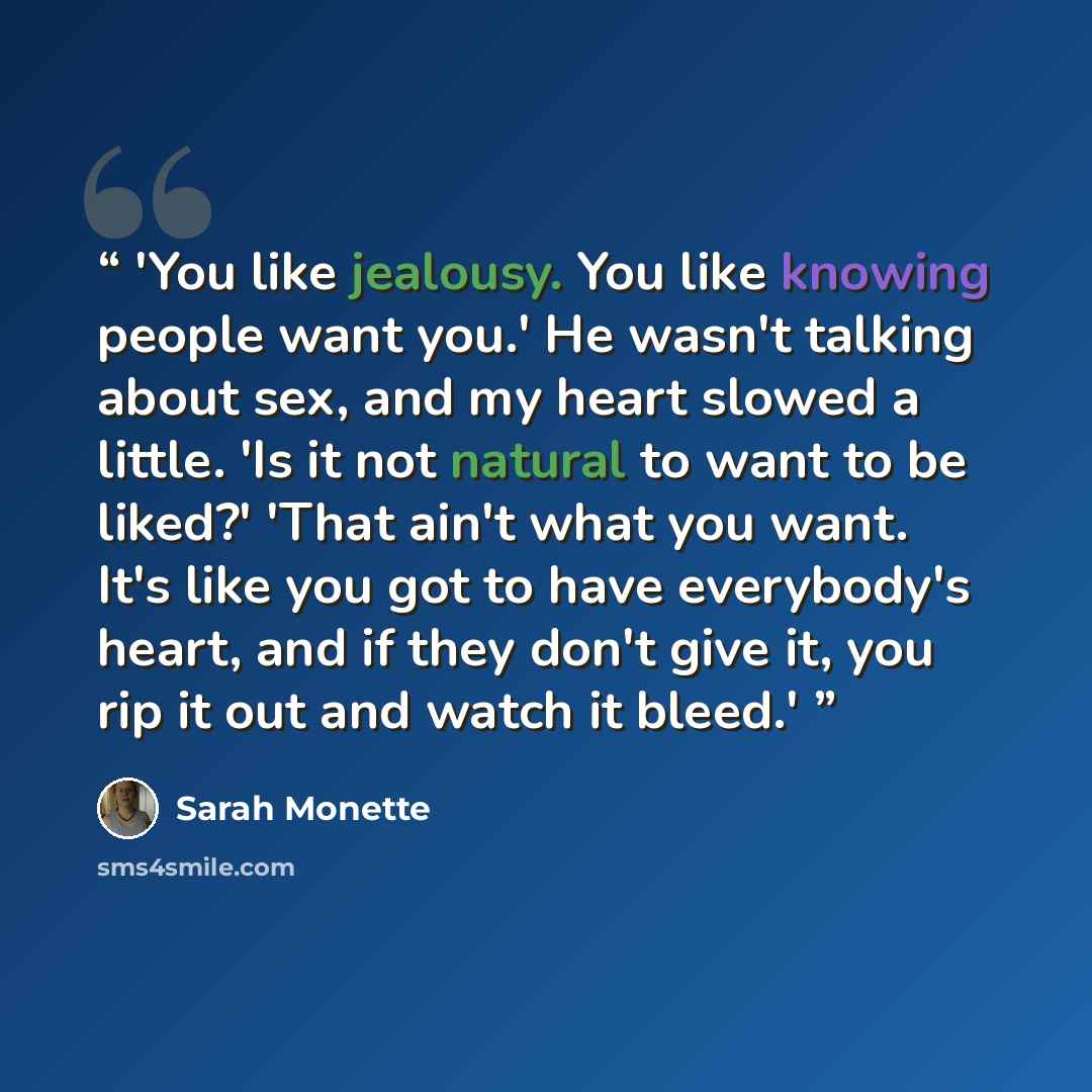 “'You like jealousy. You like knowing people want you.' He wasn't talking about sex, and my heart slowed a little. 'Is it not natural to want to be liked?' 'That ain't what you want. It's like you got to have everybody's heart, and if they don't give it, you rip it out and watch it bleed.'” quote by Sarah Monette