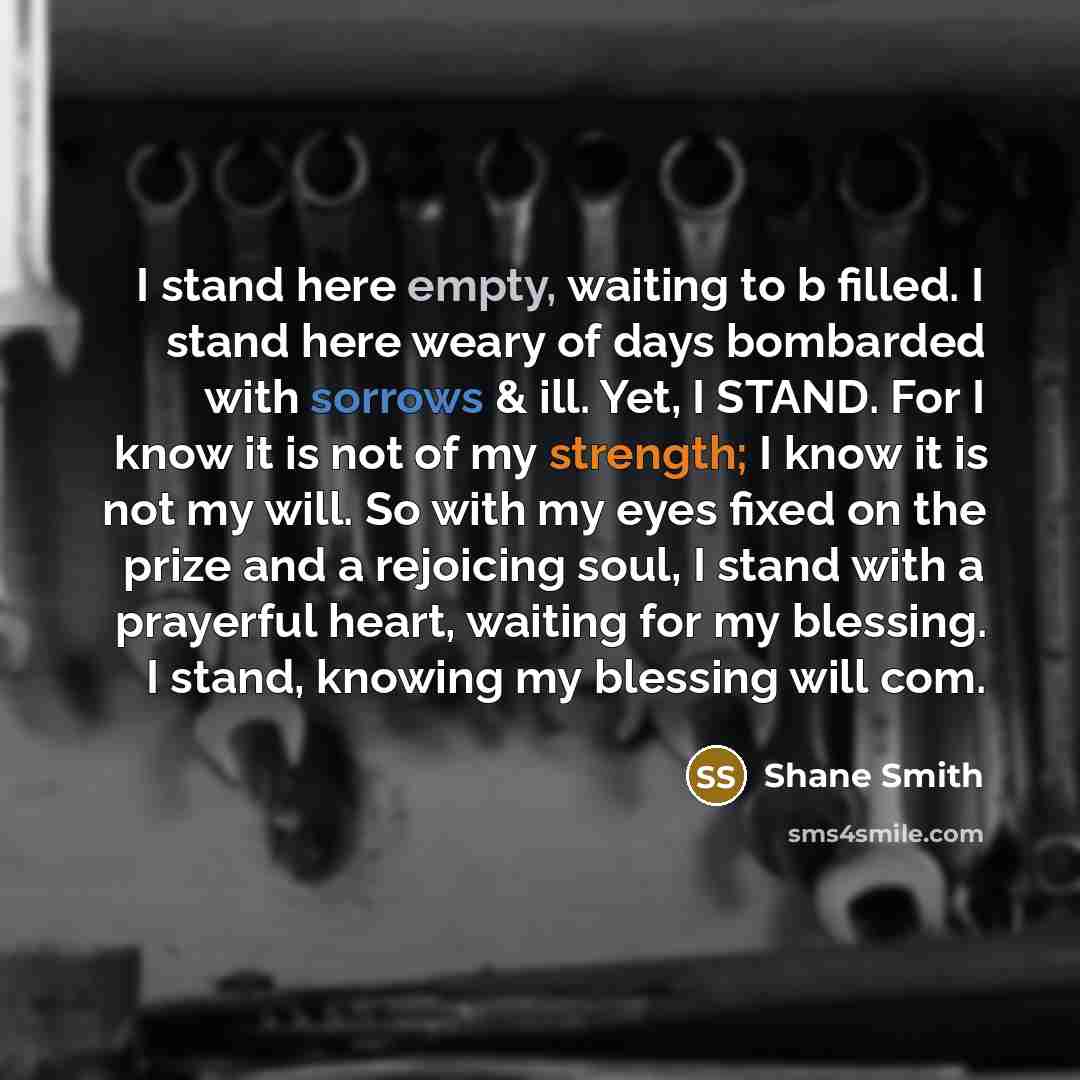 “I stand here empty, waiting to b filled. I stand here weary of days bombarded with sorrows & ill. Yet, I STAND. For I know it is not of my strength; I know it is not my will. So with my eyes fixed on the prize and a rejoicing soul, I stand with a prayerful heart, waiting for my blessing. I stand…” quote by Shane Smith