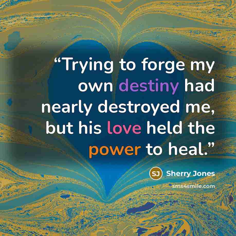 “Trying to forge my own destiny had nearly destroyed me, but his love held the power to heal.” quote by Sherry Jones