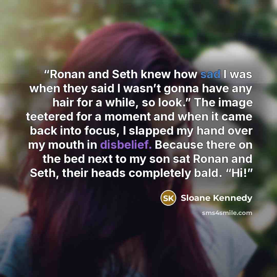 “Ronan and Seth knew how sad I was when they said I wasn’t gonna have any hair for a while, so look.” The image teetered for a moment and when it came back into focus, I slapped my hand over my mouth in disbelief. Because there on the bed next to my son sat Ronan and Seth, their heads completely…” quote by Sloane Kennedy