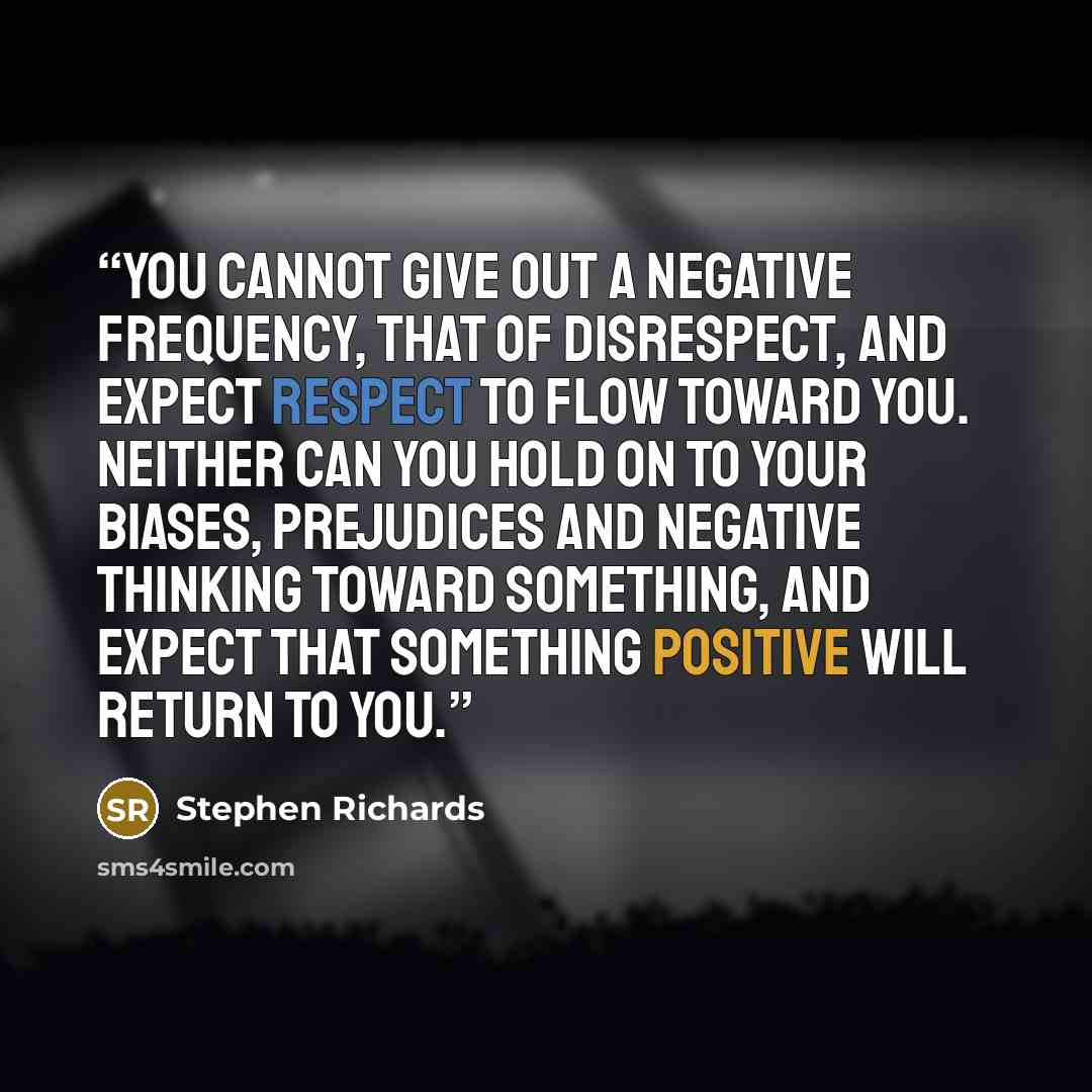 “You cannot give out a negative frequency, that of disrespect, and expect respect to flow toward you. Neither can you hold on to your biases, prejudices and negative thinking toward something, and expect that something positive will return to you.” quote by Stephen Richards