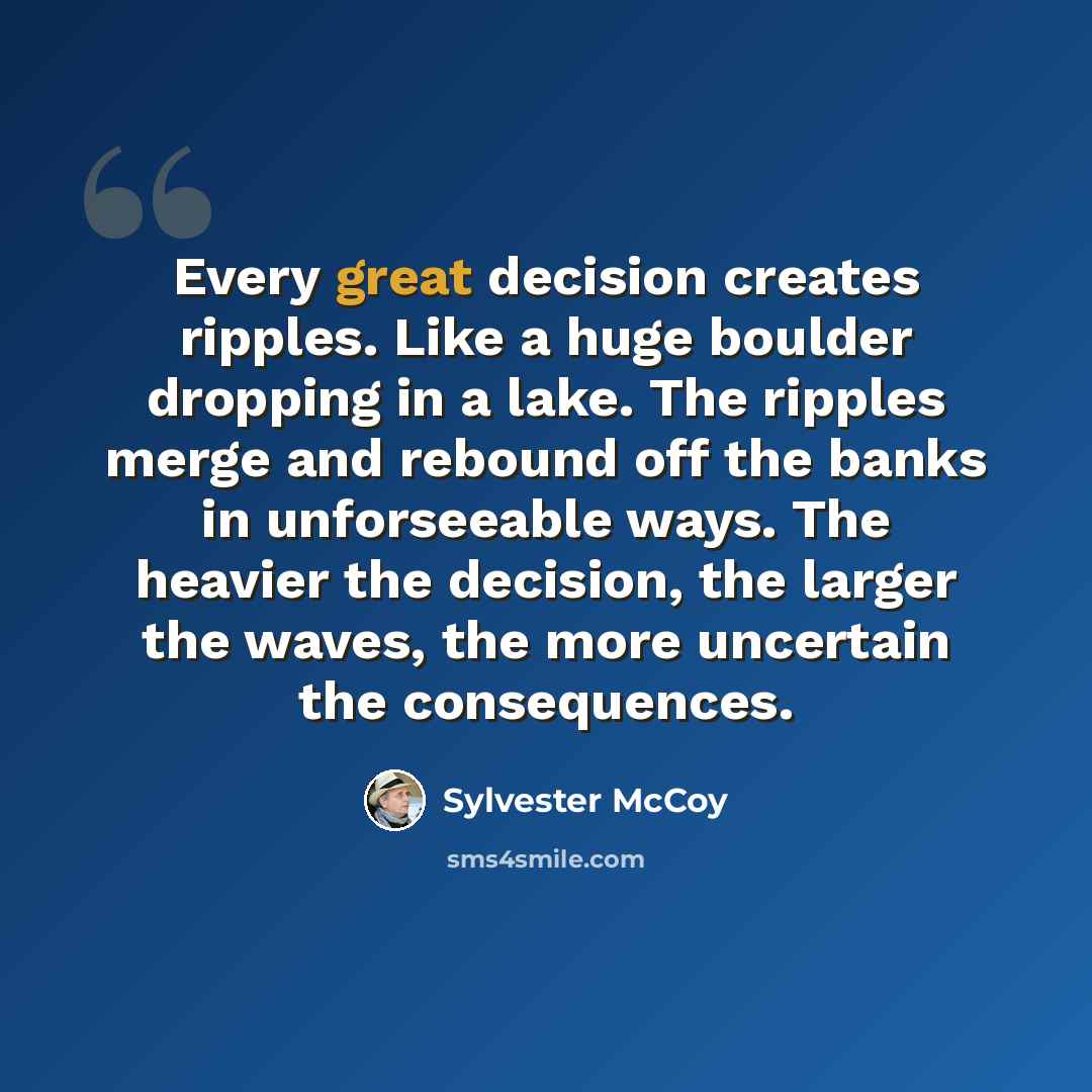 “Every great decision creates ripples. Like a huge boulder dropping in a lake. The ripples merge and rebound off the banks in unforseeable ways. The heavier the decision, the larger the waves, the more uncertain the consequences.” quote by Sylvester McCoy